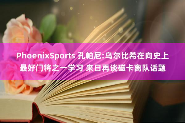 PhoenixSports 孔帕尼:乌尔比希在向史上最好门将之一学习 来日再谈磁卡离队话题