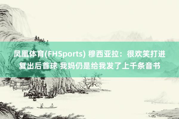 凤凰体育(FHSports) 穆西亚拉：很欢笑打进复出后首球 我妈仍是给我发了上千条音书