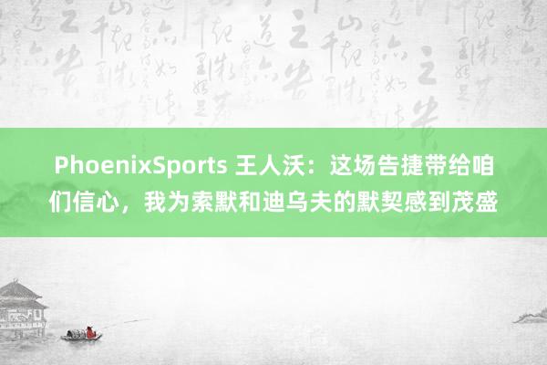 PhoenixSports 王人沃：这场告捷带给咱们信心，我为索默和迪乌夫的默契感到茂盛