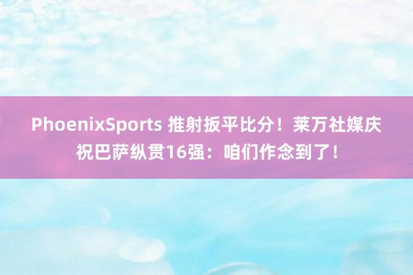 PhoenixSports 推射扳平比分！莱万社媒庆祝巴萨纵贯16强：咱们作念到了！