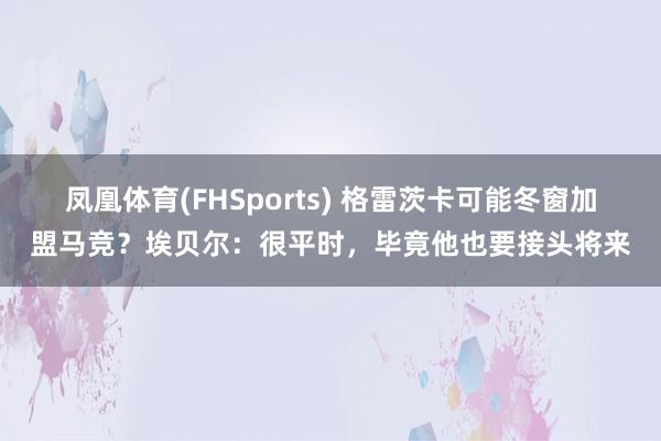 凤凰体育(FHSports) 格雷茨卡可能冬窗加盟马竞？埃贝尔：很平时，毕竟他也要接头将来