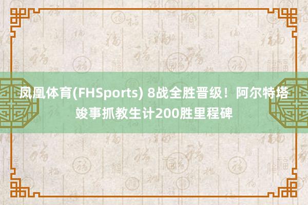 凤凰体育(FHSports) 8战全胜晋级！阿尔特塔竣事抓教生计200胜里程碑