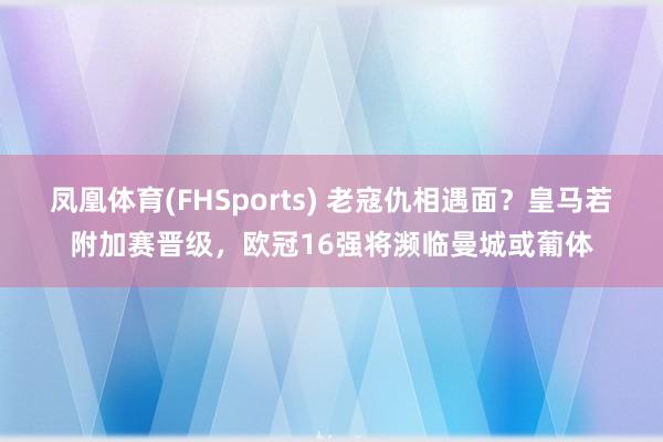 凤凰体育(FHSports) 老寇仇相遇面？皇马若附加赛晋级，欧冠16强将濒临曼城或葡体