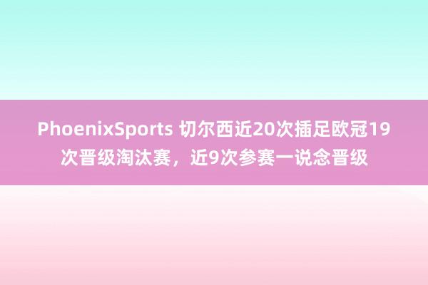 PhoenixSports 切尔西近20次插足欧冠19次晋级淘汰赛，近9次参赛一说念晋级