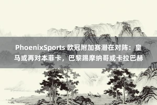 PhoenixSports 欧冠附加赛潜在对阵：皇马或再对本菲卡，巴黎踢摩纳哥或卡拉巴赫