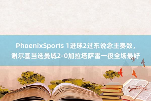 PhoenixSports 1进球2过东说念主奏效，谢尔基当选曼城2-0加拉塔萨雷一役全场最好