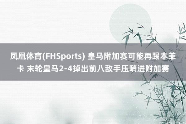 凤凰体育(FHSports) 皇马附加赛可能再踢本菲卡 末轮皇马2-4掉出前八敌手压哨进附加赛