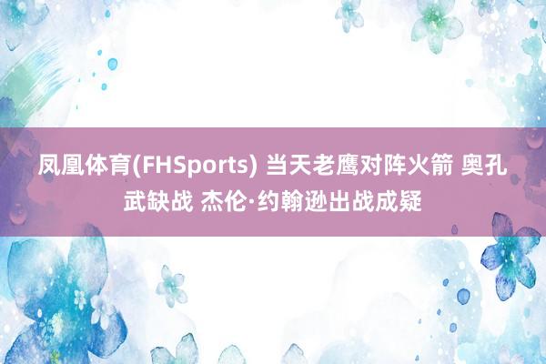 凤凰体育(FHSports) 当天老鹰对阵火箭 奥孔武缺战 杰伦·约翰逊出战成疑