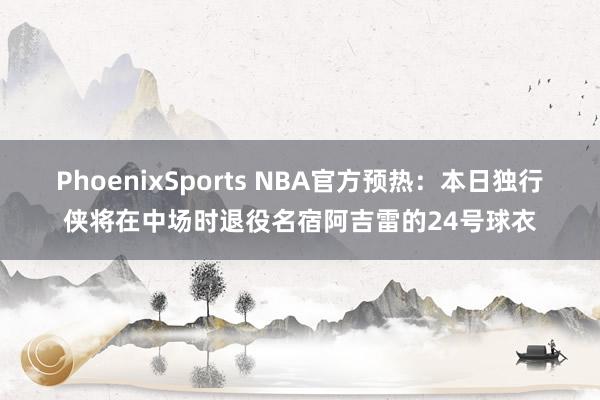 PhoenixSports NBA官方预热：本日独行侠将在中场时退役名宿阿吉雷的24号球衣