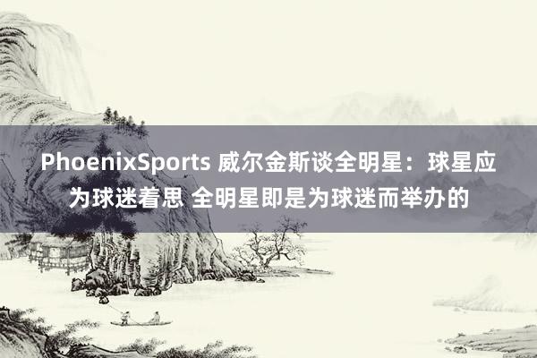 PhoenixSports 威尔金斯谈全明星：球星应为球迷着思 全明星即是为球迷而举办的