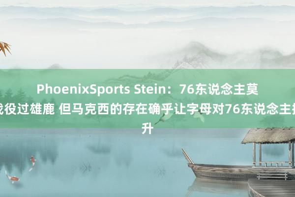 PhoenixSports Stein：76东说念主莫得战役过雄鹿 但马克西的存在确乎让字母对76东说念主挑升
