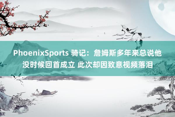 PhoenixSports 骑记：詹姆斯多年来总说他没时候回首成立 此次却因致意视频落泪