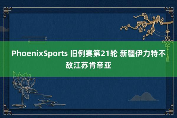 PhoenixSports 旧例赛第21轮 新疆伊力特不敌江苏肯帝亚