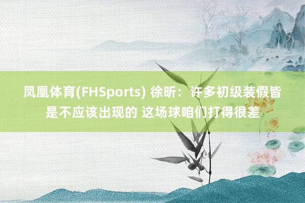 凤凰体育(FHSports) 徐昕：许多初级装假皆是不应该出现的 这场球咱们打得很差