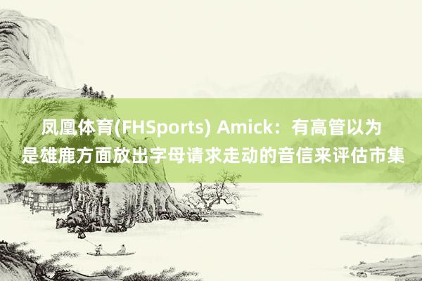 凤凰体育(FHSports) Amick：有高管以为 是雄鹿方面放出字母请求走动的音信来评估市集