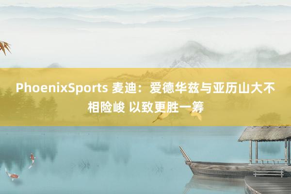 PhoenixSports 麦迪：爱德华兹与亚历山大不相险峻 以致更胜一筹