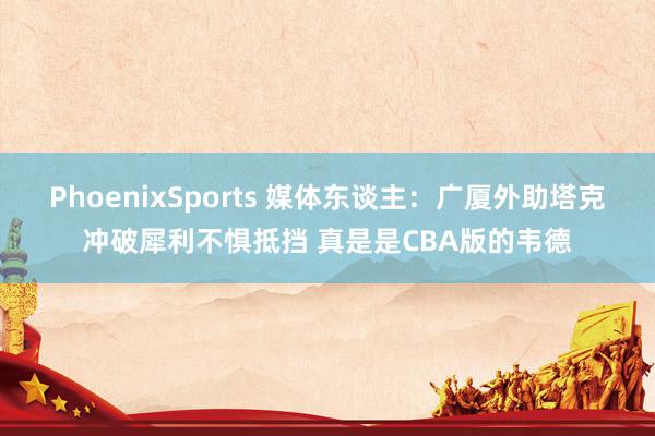 PhoenixSports 媒体东谈主：广厦外助塔克冲破犀利不惧抵挡 真是是CBA版的韦德