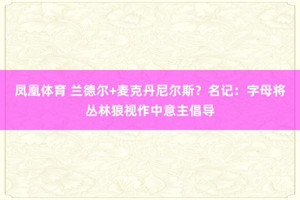 凤凰体育 兰德尔+麦克丹尼尔斯？名记：字母将丛林狼视作中意主倡导