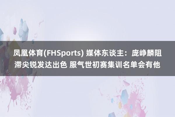 凤凰体育(FHSports) 媒体东谈主：庞峥麟阻滞尖锐发达出色 服气世初赛集训名单会有他