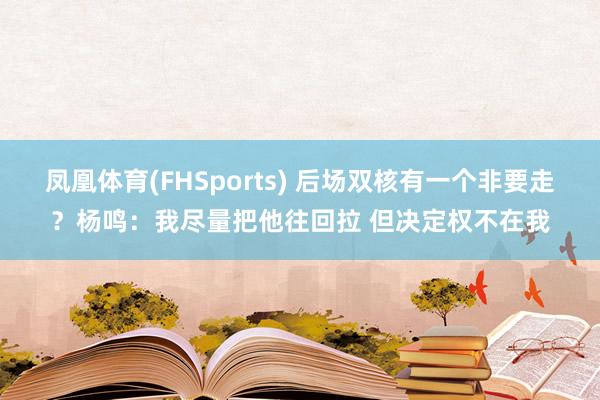 凤凰体育(FHSports) 后场双核有一个非要走？杨鸣：我尽量把他往回拉 但决定权不在我
