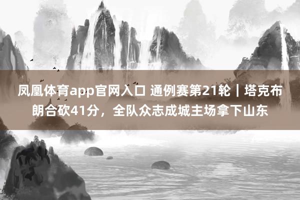 凤凰体育app官网入口 通例赛第21轮｜塔克布朗合砍41分，全队众志成城主场拿下山东