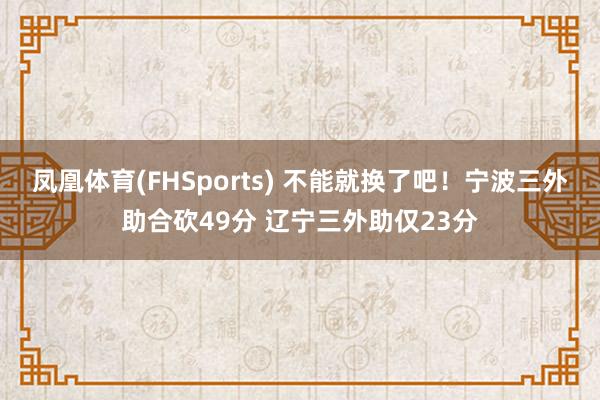 凤凰体育(FHSports) 不能就换了吧！宁波三外助合砍49分 辽宁三外助仅23分