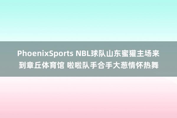 PhoenixSports NBL球队山东蜜獾主场来到章丘体育馆 啦啦队手合手大葱情怀热舞