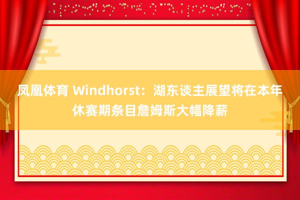 凤凰体育 Windhorst：湖东谈主展望将在本年休赛期条目詹姆斯大幅降薪