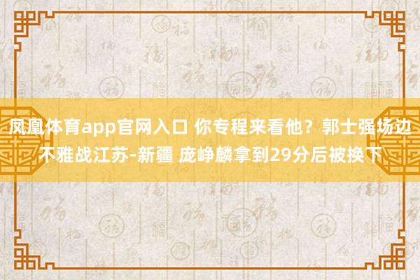 凤凰体育app官网入口 你专程来看他？郭士强场边不雅战江苏-新疆 庞峥麟拿到29分后被换下