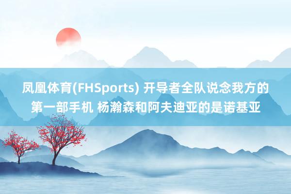 凤凰体育(FHSports) 开导者全队说念我方的第一部手机 杨瀚森和阿夫迪亚的是诺基亚