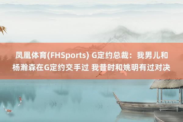 凤凰体育(FHSports) G定约总裁：我男儿和杨瀚森在G定约交手过 我昔时和姚明有过对决
