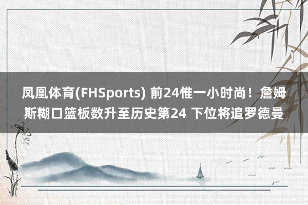 凤凰体育(FHSports) 前24惟一小时尚！詹姆斯糊口篮板数升至历史第24 下位将追罗德曼