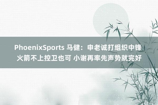 PhoenixSports 马健：申老诚打组织中锋 火箭不上控卫也可 小谢再率先声势就完好