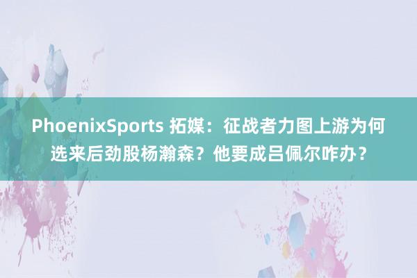 PhoenixSports 拓媒：征战者力图上游为何选来后劲股杨瀚森？他要成吕佩尔咋办？