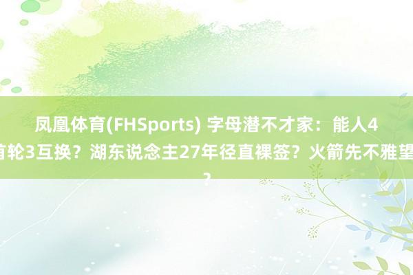 凤凰体育(FHSports) 字母潜不才家：能人4首轮3互换？湖东说念主27年径直裸签？火箭先不雅望？