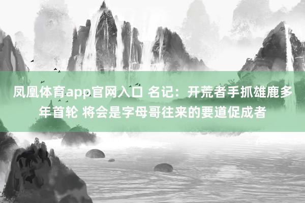 凤凰体育app官网入口 名记：开荒者手抓雄鹿多年首轮 将会是字母哥往来的要道促成者