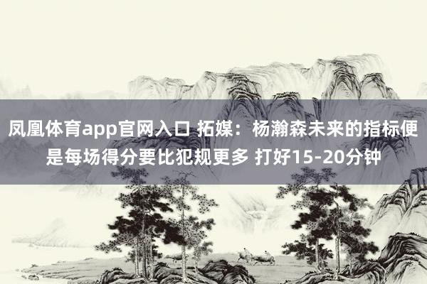 凤凰体育app官网入口 拓媒：杨瀚森未来的指标便是每场得分要比犯规更多 打好15-20分钟