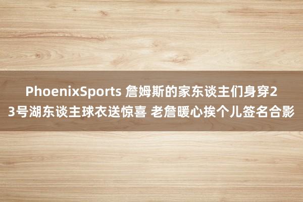 PhoenixSports 詹姆斯的家东谈主们身穿23号湖东谈主球衣送惊喜 老詹暖心挨个儿签名合影