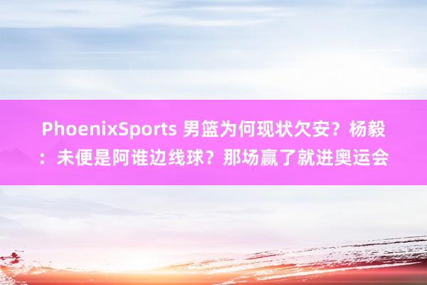 PhoenixSports 男篮为何现状欠安？杨毅：未便是阿谁边线球？那场赢了就进奥运会