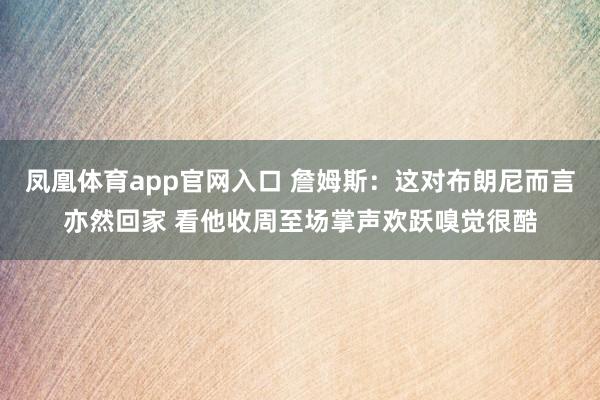 凤凰体育app官网入口 詹姆斯：这对布朗尼而言亦然回家 看他收周至场掌声欢跃嗅觉很酷