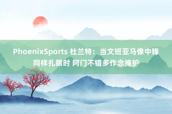 PhoenixSports 杜兰特：当文班亚马像中锋同样扎眼时 阿门不错多作念掩护