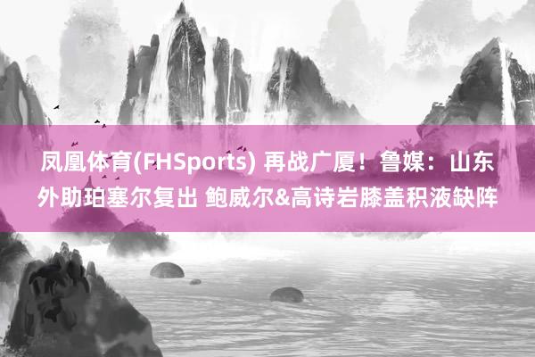 凤凰体育(FHSports) 再战广厦！鲁媒：山东外助珀塞尔复出 鲍威尔&高诗岩膝盖积液缺阵