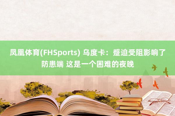 凤凰体育(FHSports) 乌度卡：蹙迫受阻影响了防患端 这是一个困难的夜晚