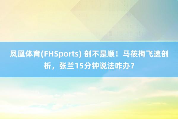 凤凰体育(FHSports) 剖不是顺！马筱梅飞速剖析，张兰15分钟说法咋办？