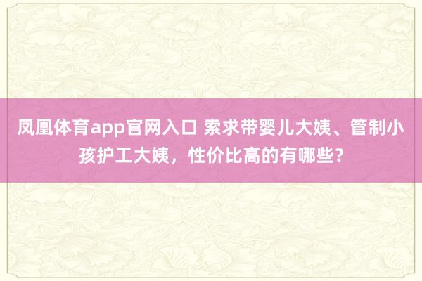 凤凰体育app官网入口 索求带婴儿大姨、管制小孩护工大姨，性价比高的有哪些？