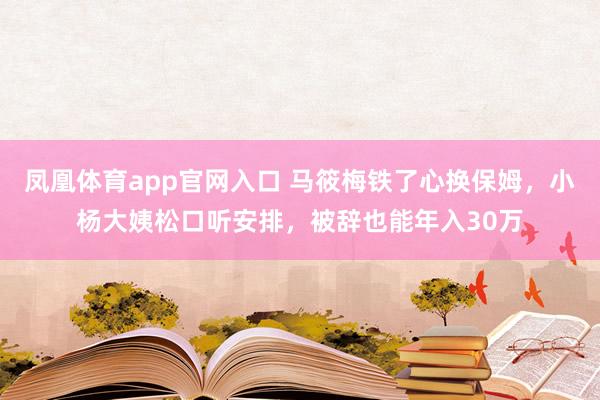 凤凰体育app官网入口 马筱梅铁了心换保姆，小杨大姨松口听安排，被辞也能年入30万