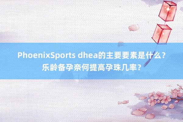 PhoenixSports dhea的主要要素是什么？乐龄备孕奈何提高孕珠几率？