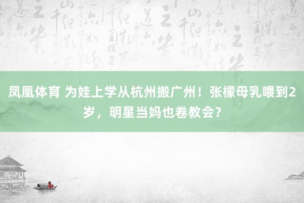 凤凰体育 为娃上学从杭州搬广州！张檬母乳喂到2岁，明星当妈也卷教会？