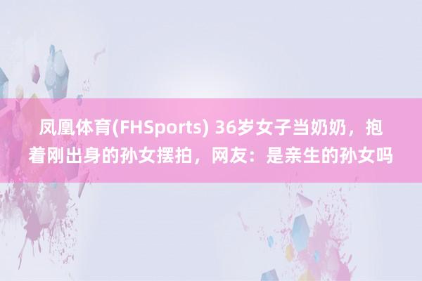 凤凰体育(FHSports) 36岁女子当奶奶，抱着刚出身的孙女摆拍，网友：是亲生的孙女吗