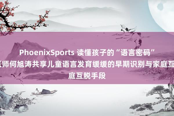 PhoenixSports 读懂孩子的“语言密码”!儿科医师何旭涛共享儿童语言发育缓缓的早期识别与家庭互脱手段